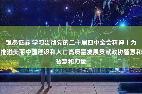 银泰证券 学习贯彻党的二十届四中全会精神丨为全面推进美丽中国建设和人口高质量发展贡献政协智慧和力量
