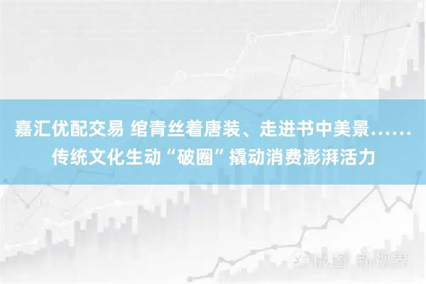 嘉汇优配交易 绾青丝着唐装、走进书中美景……传统文化生动“破圈”撬动消费澎湃活力