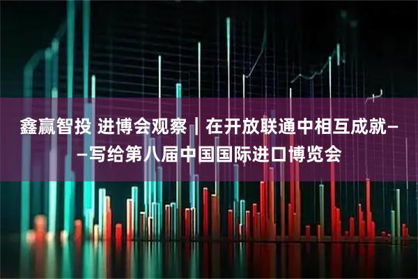 鑫赢智投 进博会观察｜在开放联通中相互成就——写给第八届中国国际进口博览会