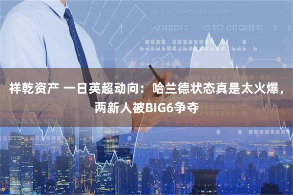 祥乾资产 一日英超动向：哈兰德状态真是太火爆，两新人被BIG6争夺