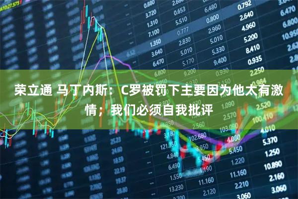 荣立通 马丁内斯：C罗被罚下主要因为他太有激情；我们必须自我批评