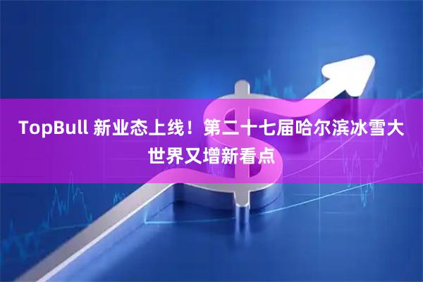 TopBull 新业态上线！第二十七届哈尔滨冰雪大世界又增新看点