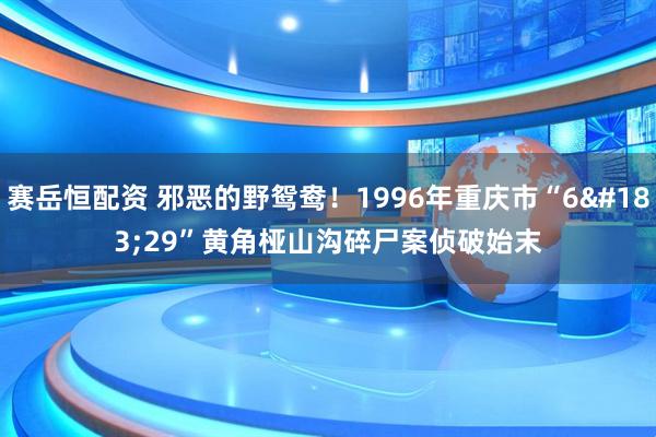 赛岳恒配资 邪恶的野鸳鸯！1996年重庆市“6·29”黄角桠山沟碎尸案侦破始末