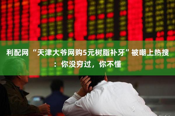 利配网 “天津大爷网购5元树脂补牙”被嘲上热搜：你没穷过，你不懂