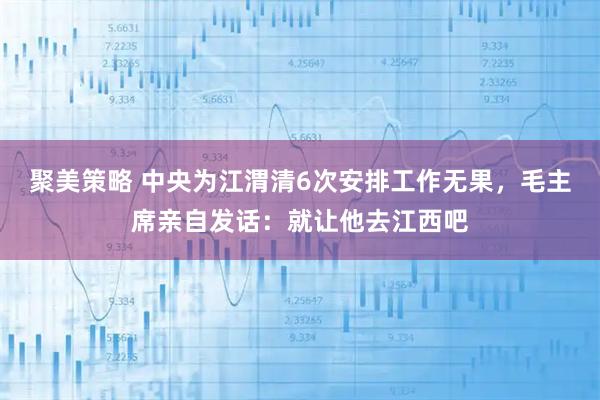 聚美策略 中央为江渭清6次安排工作无果，毛主席亲自发话：就让他去江西吧