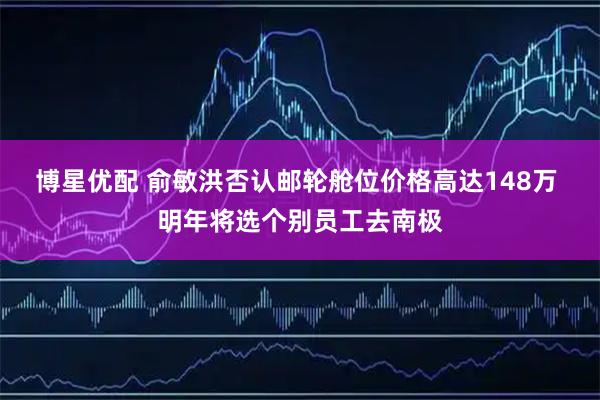 博星优配 俞敏洪否认邮轮舱位价格高达148万 明年将选个别员工去南极