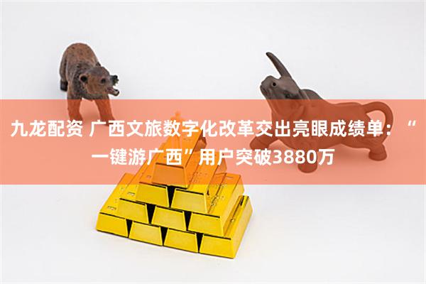 九龙配资 广西文旅数字化改革交出亮眼成绩单：“一键游广西”用户突破3880万