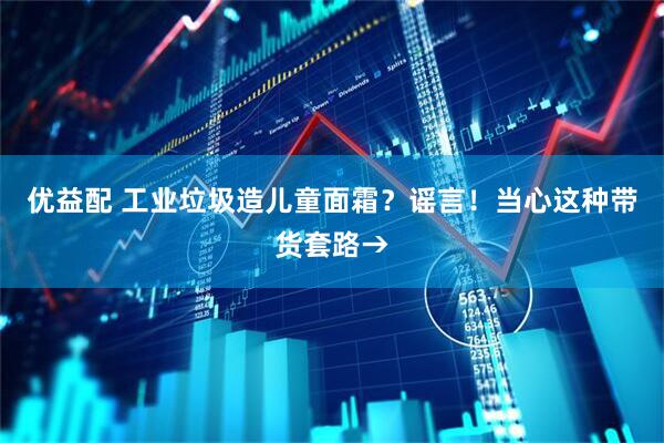 优益配 工业垃圾造儿童面霜？谣言！当心这种带货套路→