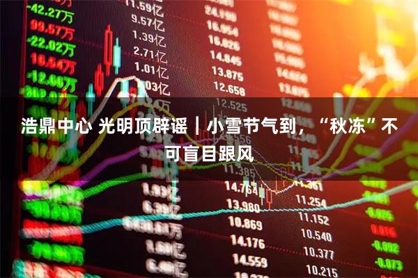 浩鼎中心 光明顶辟谣︱﻿小雪节气到，“秋冻”不可盲目跟风