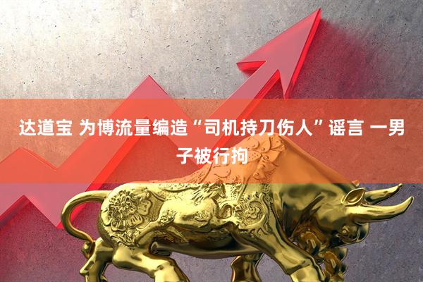 达道宝 为博流量编造“司机持刀伤人”谣言 一男子被行拘