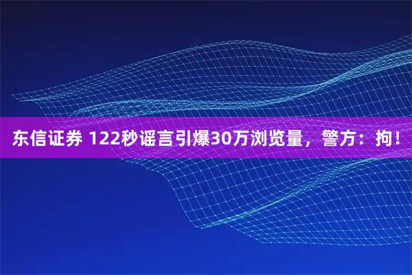 东信证券 122秒谣言引爆30万浏览量，警方：拘！