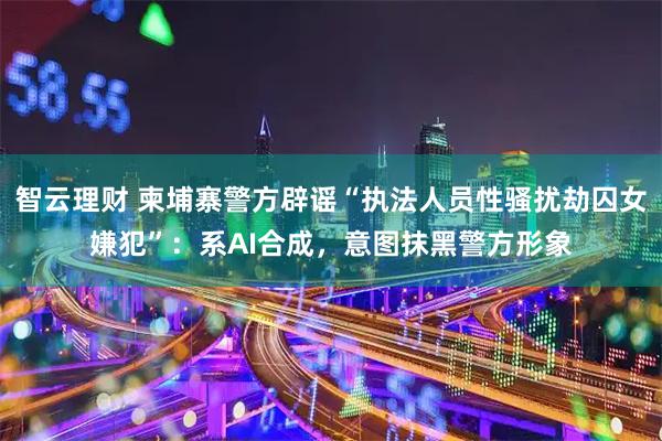 智云理财 柬埔寨警方辟谣“执法人员性骚扰劫囚女嫌犯”：系AI合成，意图抹黑警方形象