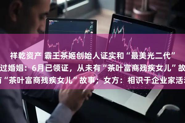 祥乾资产 霸王茶姬创始人证实和“最美光二代”高海纯结婚，辟谣曾有过婚姻：6月已领证，从未有“茶叶富商残疾女儿”故事；女方：相识于企业家活动