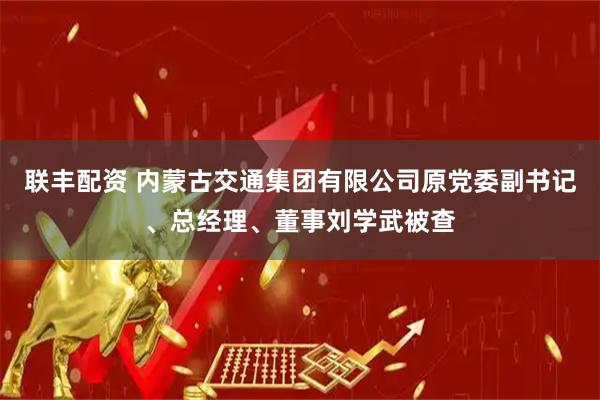 联丰配资 内蒙古交通集团有限公司原党委副书记、总经理、董事刘学武被查
