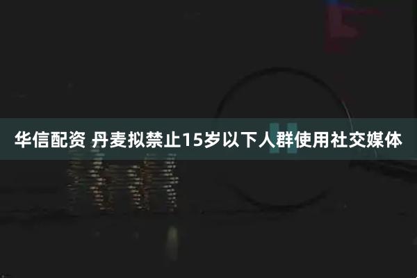 华信配资 丹麦拟禁止15岁以下人群使用社交媒体