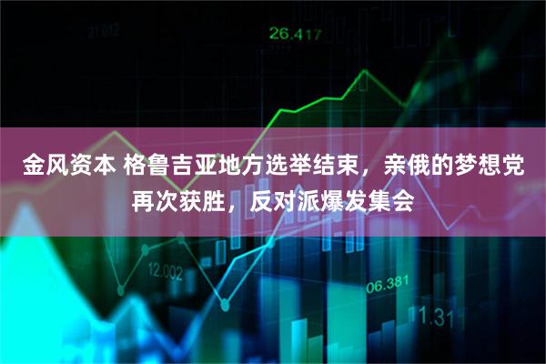 金风资本 格鲁吉亚地方选举结束，亲俄的梦想党再次获胜，反对派爆发集会