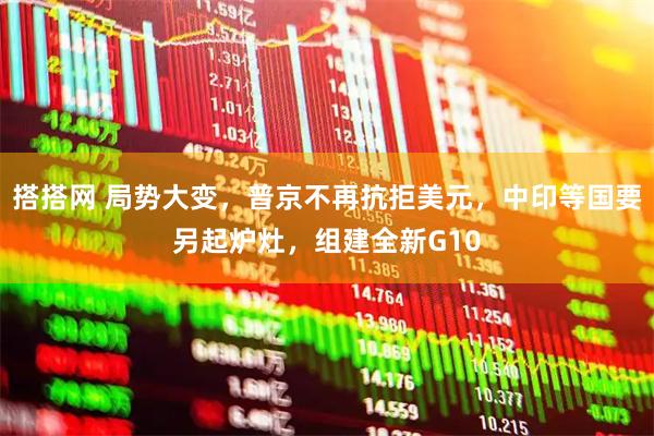 搭搭网 局势大变，普京不再抗拒美元，中印等国要另起炉灶，组建全新G10