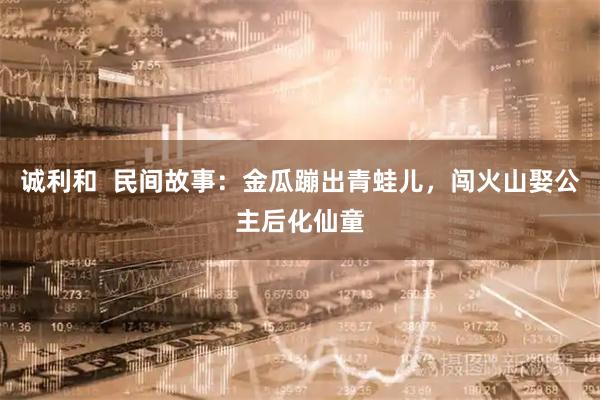 诚利和  民间故事：金瓜蹦出青蛙儿，闯火山娶公主后化仙童