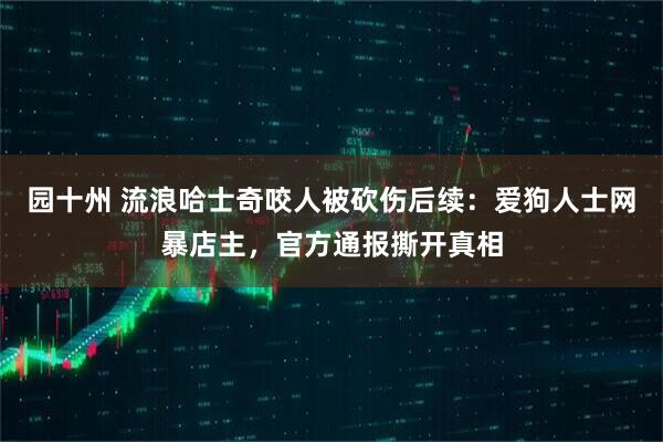 园十州 流浪哈士奇咬人被砍伤后续：爱狗人士网暴店主，官方通报撕开真相