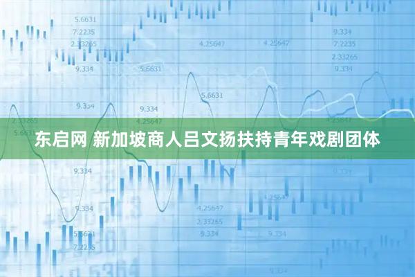 东启网 新加坡商人吕文扬扶持青年戏剧团体