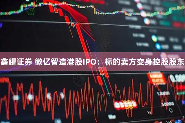鑫耀证券 微亿智造港股IPO：标的卖方变身控股股东