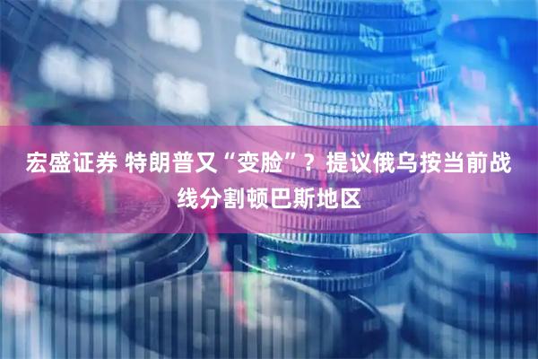 宏盛证券 特朗普又“变脸”？提议俄乌按当前战线分割顿巴斯地区