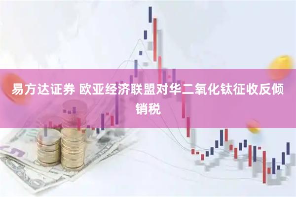 易方达证券 欧亚经济联盟对华二氧化钛征收反倾销税