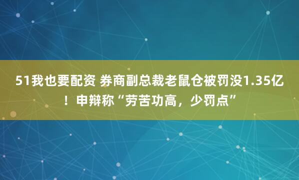 51我也要配资 券商副总裁老鼠仓被罚没1.35亿！申辩称“劳苦功高，少罚点”
