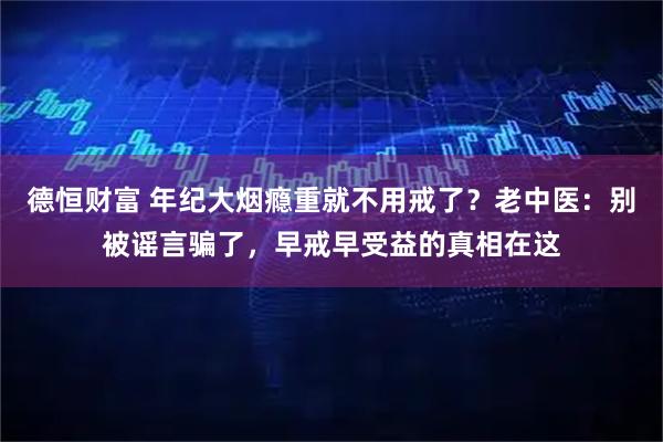 德恒财富 年纪大烟瘾重就不用戒了？老中医：别被谣言骗了，早戒早受益的真相在这