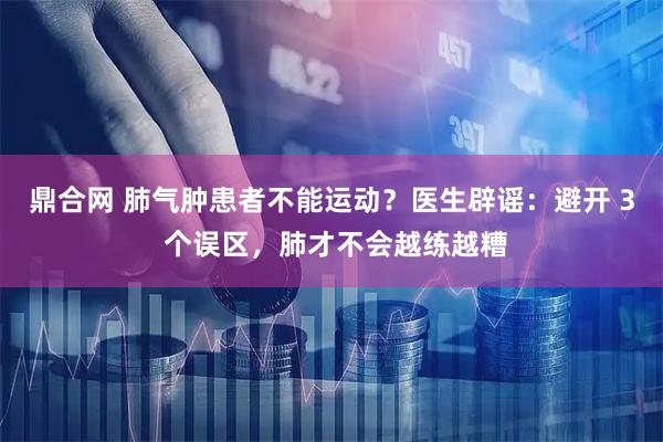 鼎合网 肺气肿患者不能运动？医生辟谣：避开 3 个误区，肺才不会越练越糟