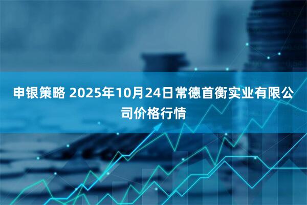 申银策略 2025年10月24日常德首衡实业有限公司价格行情