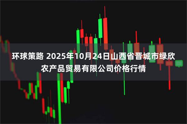 环球策路 2025年10月24日山西省晋城市绿欣农产品贸易有限公司价格行情