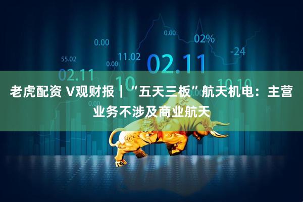 老虎配资 V观财报｜“五天三板”航天机电：主营业务不涉及商业航天