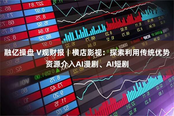 融亿操盘 V观财报｜横店影视：探索利用传统优势资源介入AI漫剧、AI短剧
