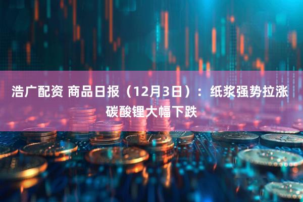 浩广配资 商品日报（12月3日）：纸浆强势拉涨 碳酸锂大幅下跌