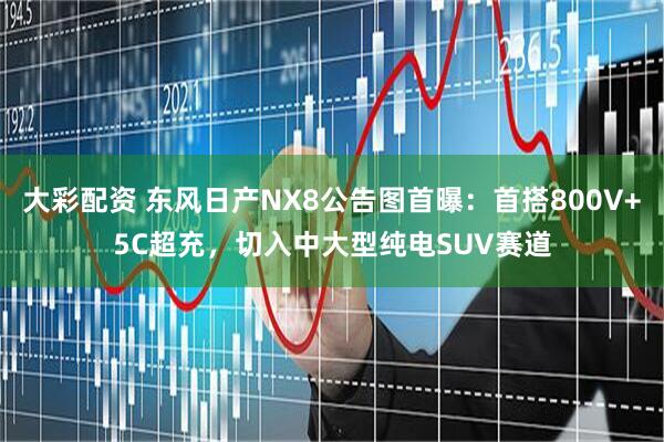大彩配资 东风日产NX8公告图首曝：首搭800V+5C超充，切入中大型纯电SUV赛道