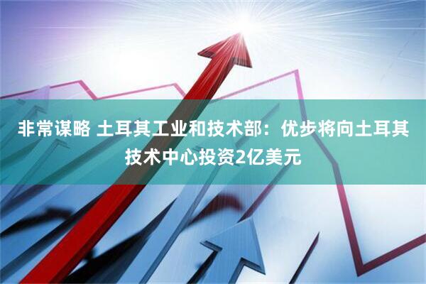 非常谋略 土耳其工业和技术部：优步将向土耳其技术中心投资2亿美元