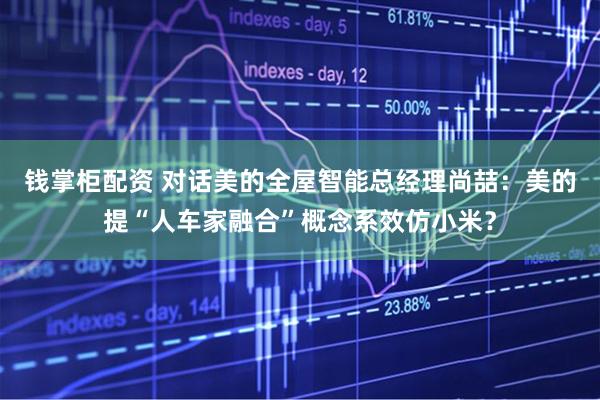 钱掌柜配资 对话美的全屋智能总经理尚喆：美的提“人车家融合”概念系效仿小米？