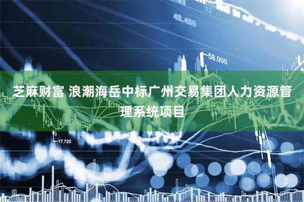 芝麻财富 浪潮海岳中标广州交易集团人力资源管理系统项目