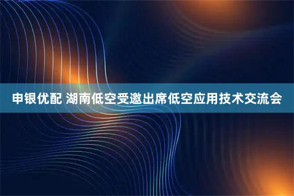 申银优配 湖南低空受邀出席低空应用技术交流会