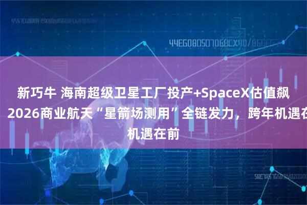 新巧牛 海南超级卫星工厂投产+SpaceX估值飙升！2026商业航天“星箭场测用”全链发力，跨年机遇在前