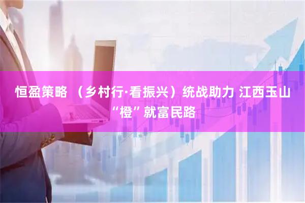 恒盈策略 （乡村行·看振兴）统战助力 江西玉山“橙”就富民路