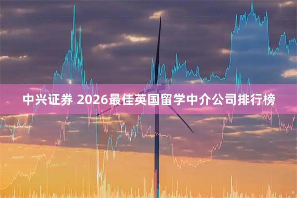 中兴证券 2026最佳英国留学中介公司排行榜