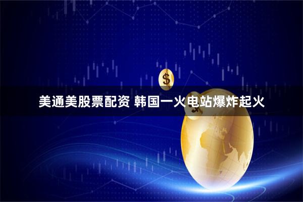 美通美股票配资 韩国一火电站爆炸起火