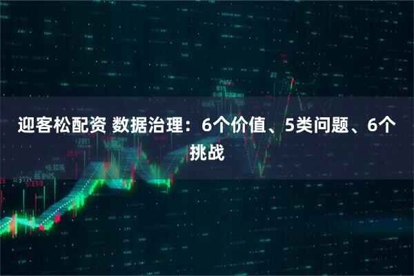 迎客松配资 数据治理：6个价值、5类问题、6个挑战