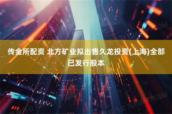 传金所配资 北方矿业拟出售久龙投资(上海)全部已发行股本