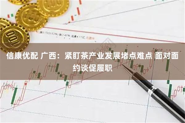 信康优配 广西：紧盯茶产业发展堵点难点 面对面约谈促履职