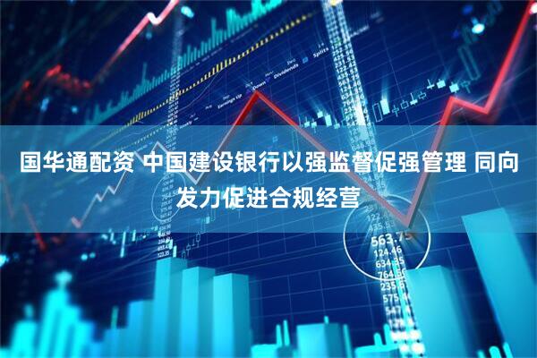 国华通配资 中国建设银行以强监督促强管理 同向发力促进合规经营