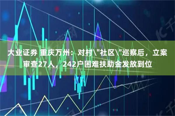 大业证券 重庆万州：对村＂社区＂巡察后，立案审查27人，242户困难扶助金发放到位
