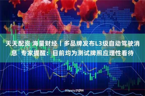 天天配资 海量财经丨多品牌发布L3级自动驾驶消息  专家提醒：目前均为测试牌照应理性看待